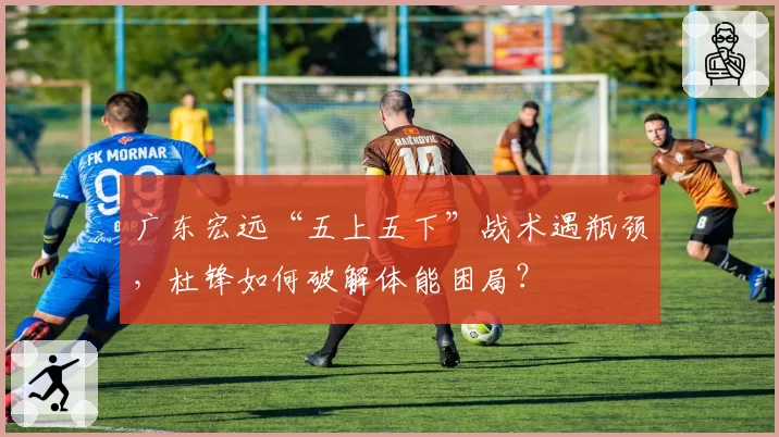 广东宏远“五上五下”战术遇瓶颈,杜锋如何破解体能困局?