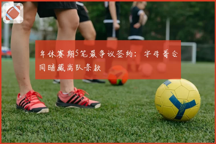 年休赛期5笔最争议签约:字母哥合同暗藏离队条款