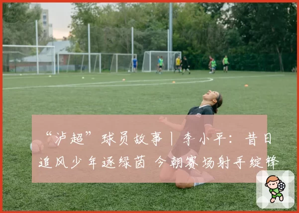 “泸超”球员故事丨李小平：昔日追风少年逐绿茵 今朝赛场射手绽锋芒