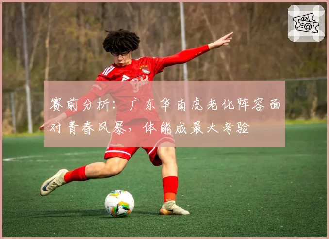 赛前分析：广东华南虎老化阵容面对青春风暴，体能成最大考验