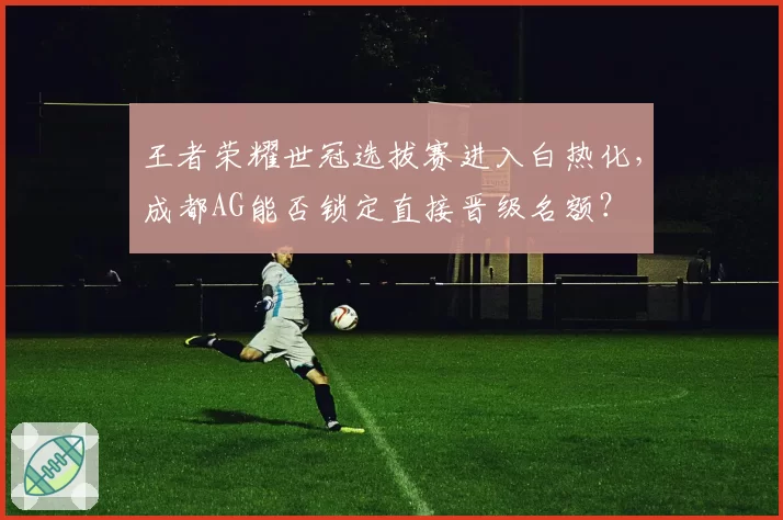 王者荣耀世冠选拔赛进入白热化，成都AG能否锁定直接晋级名额？