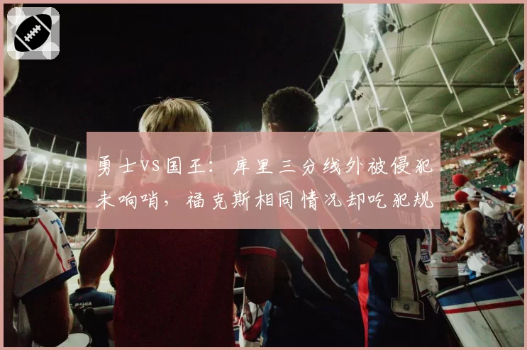 勇士vs国王：库里三分线外被侵犯未响哨，福克斯相同情况却吃犯规，附加赛席位之争是否被左右？