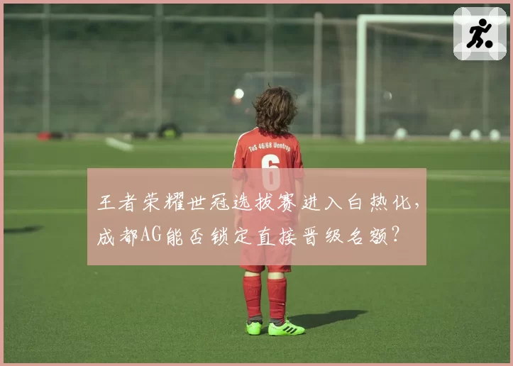 王者荣耀世冠选拔赛进入白热化，成都AG能否锁定直接晋级名额？
