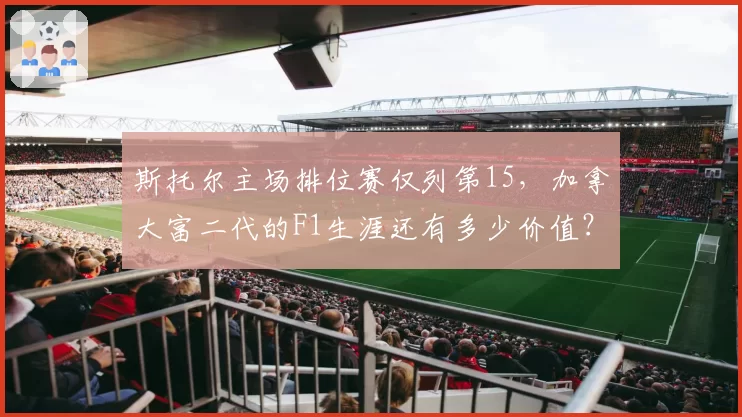 斯托尔主场排位赛仅列第15,加拿大富二代的F1生涯还有多少价值?