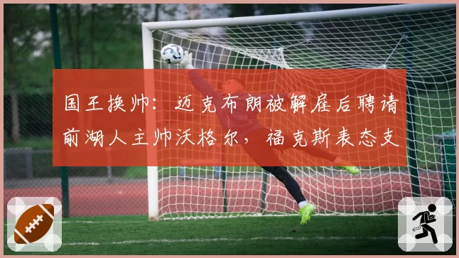国王换帅:迈克布朗被解雇后聘请前湖人主帅沃格尔,福克斯表态支持