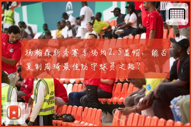 杨瀚森新秀赛季场均2.5盖帽,能否复制周琦最佳防守球员之路?