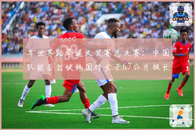 年世界跆拳道大奖赛总决赛：中国队能否打破韩国对女子67公斤级长达十年的垄断？