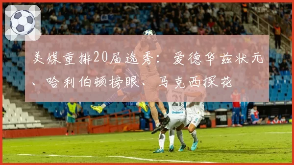 美媒重排20届选秀:爱德华兹状元、哈利伯顿榜眼、马克西探花