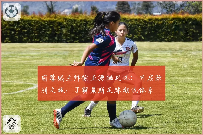 前蓉城主帅徐正源晒近况:开启欧洲之旅,了解最新足球潮流体系