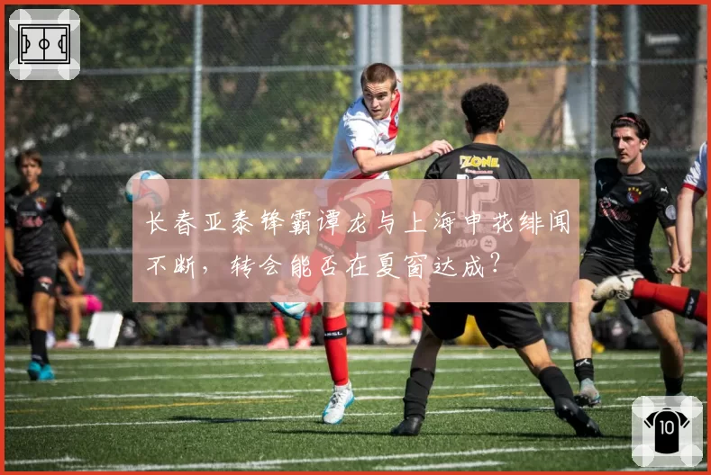 长春亚泰锋霸谭龙与上海申花绯闻不断，转会能否在夏窗达成？