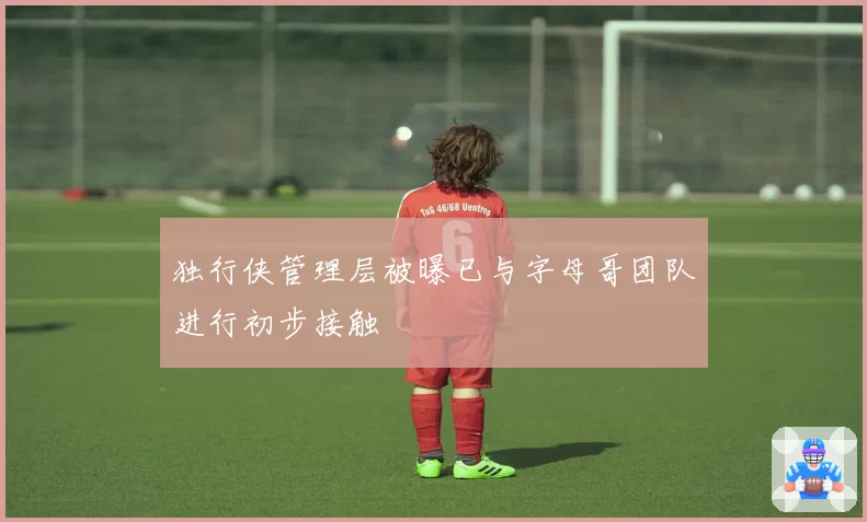 独行侠管理层被曝已与字母哥团队进行初步接触