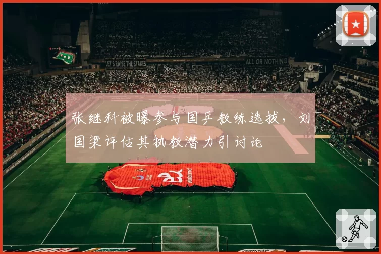 张继科被曝参与国乒教练选拔,刘国梁评估其执教潜力引讨论