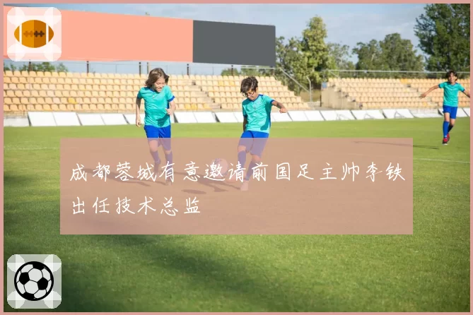 成都蓉城有意邀请前国足主帅李铁出任技术总监