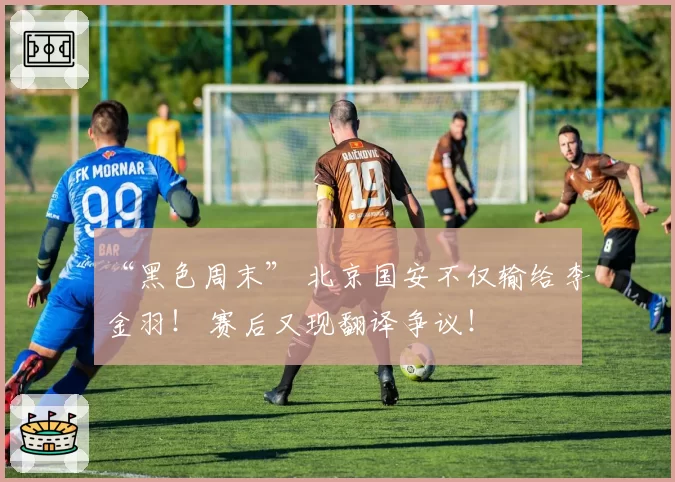 “黑色周末” 北京国安不仅输给李金羽！ 赛后又现翻译争议！