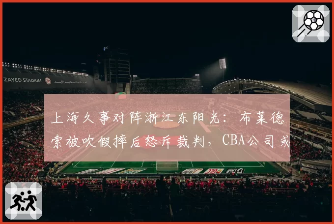 上海久事对阵浙江东阳光：布莱德索被吹假摔后怒斥裁判，CBA公司或追加停赛处罚