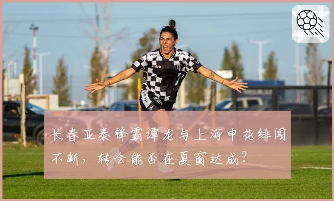长春亚泰锋霸谭龙与上海申花绯闻不断，转会能否在夏窗达成？
