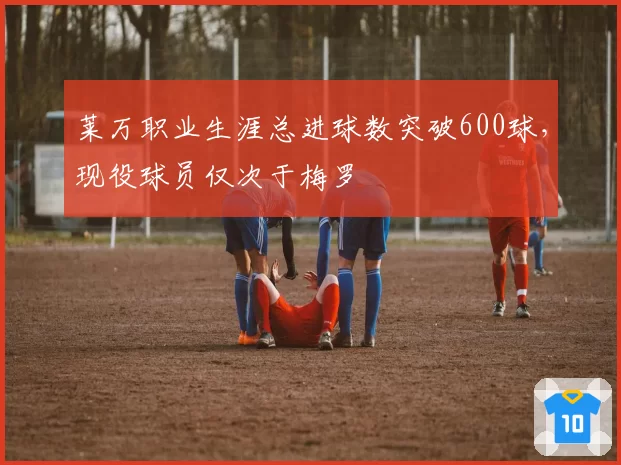 莱万职业生涯总进球数突破600球，现役球员仅次于梅罗