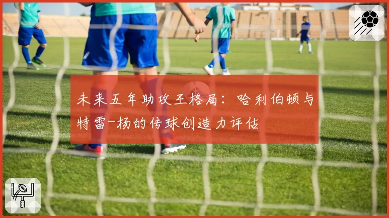 未来五年助攻王格局：哈利伯顿与特雷-杨的传球创造力评估