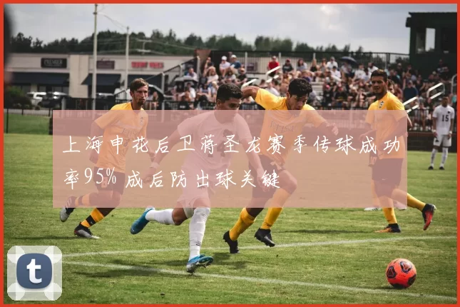 上海申花后卫蒋圣龙赛季传球成功率95% 成后防出球关键