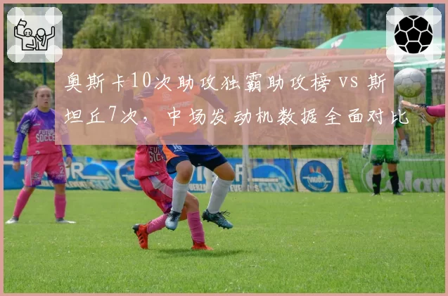 奥斯卡10次助攻独霸助攻榜 vs 斯坦丘7次,中场发动机数据全面对比