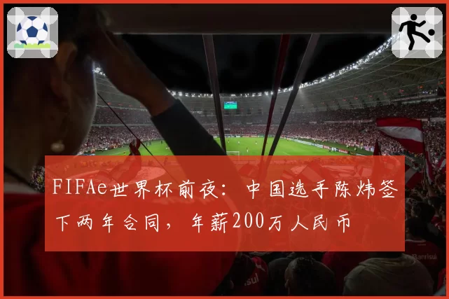 FIFAe世界杯前夜:中国选手陈炜签下两年合同,年薪200万人民币