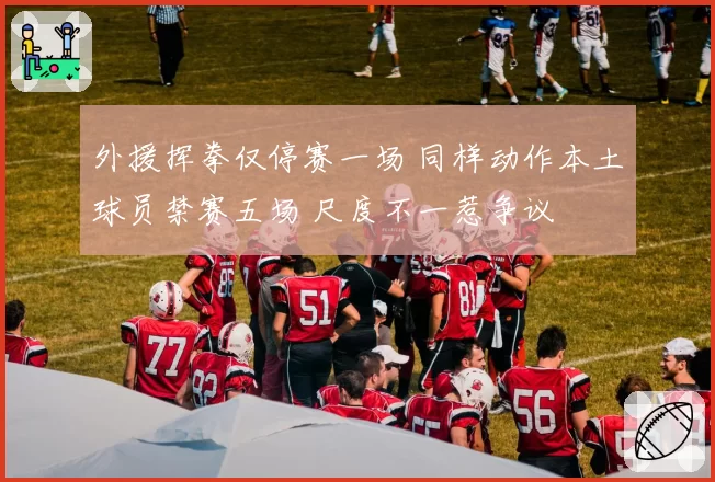 外援挥拳仅停赛一场 同样动作本土球员禁赛五场 尺度不一惹争议