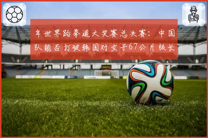 年世界跆拳道大奖赛总决赛：中国队能否打破韩国对女子67公斤级长达十年的垄断？