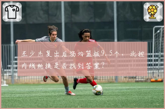 王少杰复出后场均篮板9.5个，北控内线轮换是否找到答案？