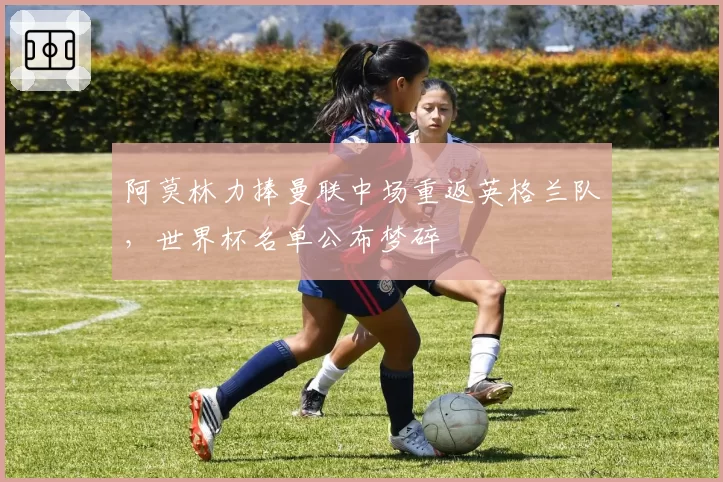 阿莫林力捧曼联中场重返英格兰队,世界杯名单公布梦碎
