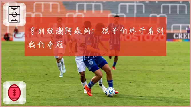 亨利致谢阿森纳:孩子们终于看到我们夺冠