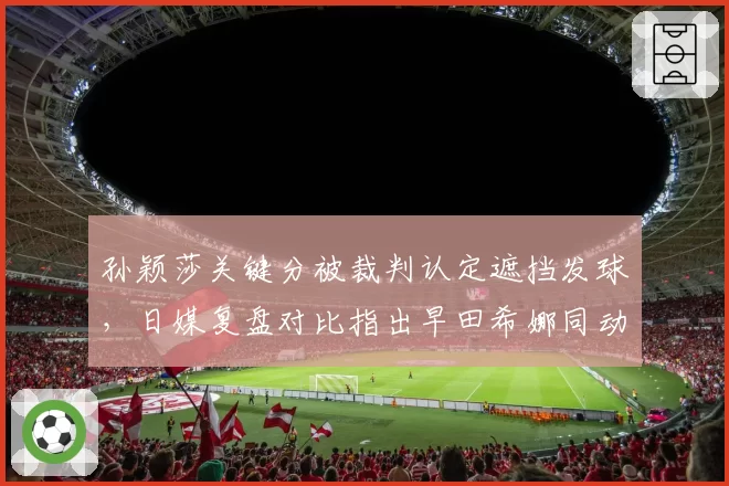 孙颖莎关键分被裁判认定遮挡发球,日媒复盘对比指出早田希娜同动作未受处罚
