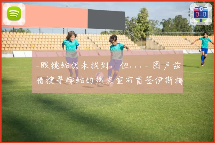 _眼镜蛇仍未找到,但..._ 图卢兹借搜寻蟒蛇的热点宣布首签伊斯梅尔·迪亚洛