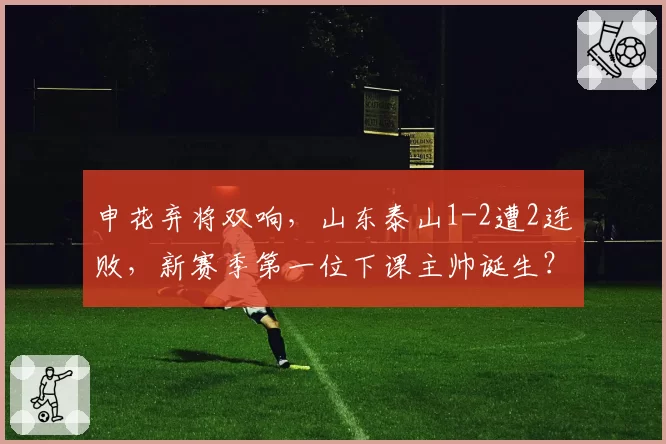 申花弃将双响,山东泰山1-2遭2连败,新赛季第一位下课主帅诞生?