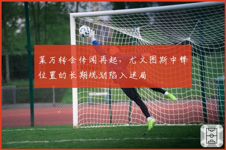 莱万转会传闻再起，尤文图斯中锋位置的长期规划陷入迷局
