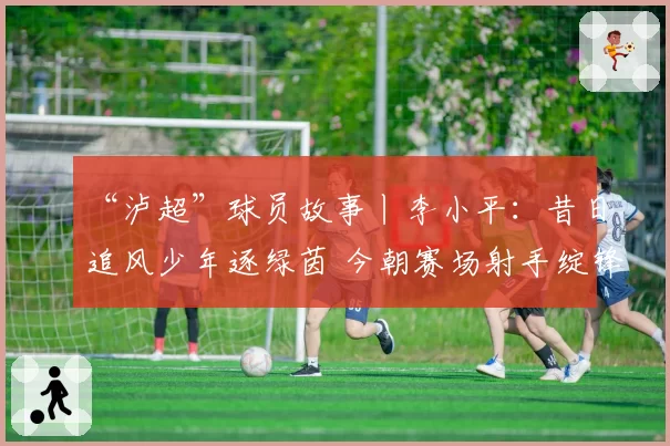 “泸超”球员故事丨李小平：昔日追风少年逐绿茵 今朝赛场射手绽锋芒