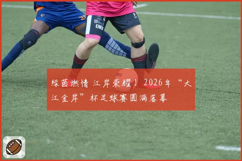 绿茵燃情 江岸荣耀 !2026年“大江金岸”杯足球赛圆满落幕