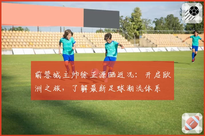前蓉城主帅徐正源晒近况:开启欧洲之旅,了解最新足球潮流体系