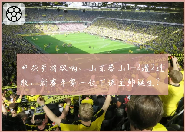 申花弃将双响,山东泰山1-2遭2连败,新赛季第一位下课主帅诞生?