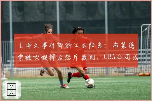 上海久事对阵浙江东阳光：布莱德索被吹假摔后怒斥裁判，CBA公司或追加停赛处罚