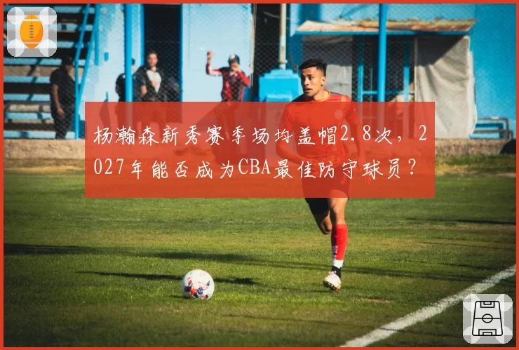 杨瀚森新秀赛季场均盖帽2.8次，2027年能否成为CBA最佳防守球员？
