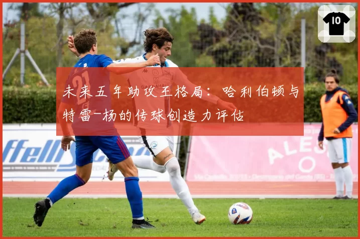 未来五年助攻王格局：哈利伯顿与特雷-杨的传球创造力评估