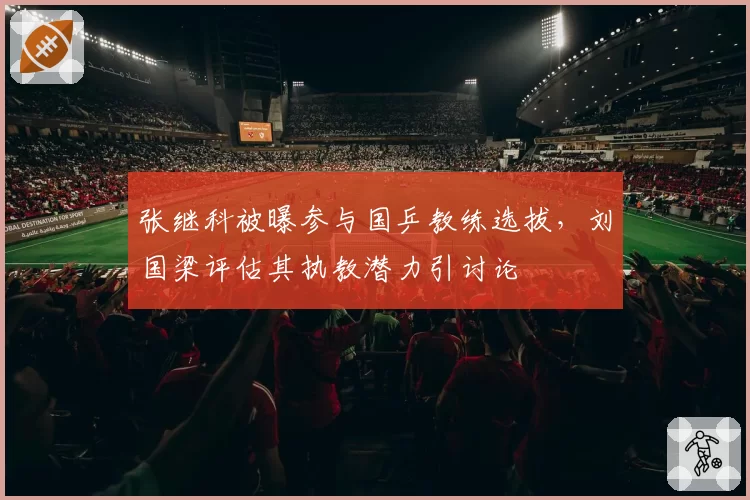 张继科被曝参与国乒教练选拔,刘国梁评估其执教潜力引讨论