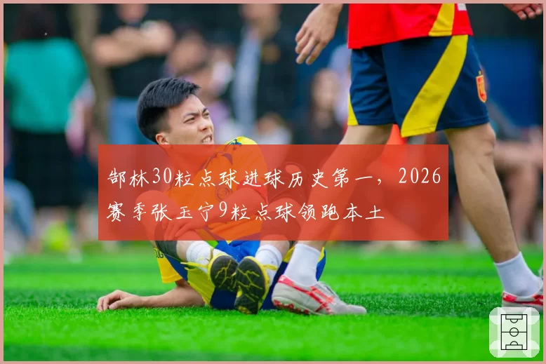 郜林30粒点球进球历史第一,2026赛季张玉宁9粒点球领跑本土