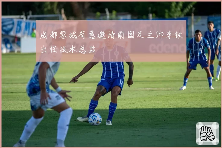 成都蓉城有意邀请前国足主帅李铁出任技术总监