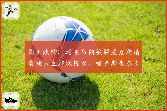 国王换帅:迈克布朗被解雇后聘请前湖人主帅沃格尔,福克斯表态支持