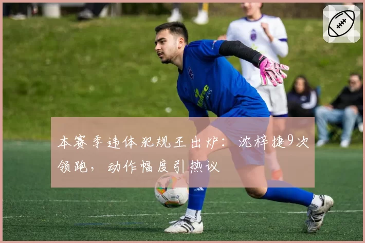 本赛季违体犯规王出炉:沈梓捷9次领跑,动作幅度引热议