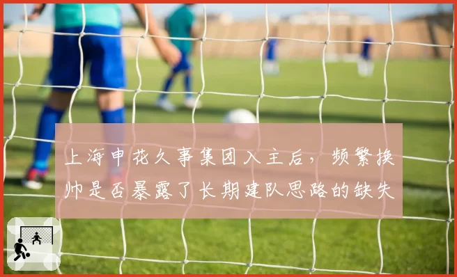 上海申花久事集团入主后,频繁换帅是否暴露了长期建队思路的缺失?