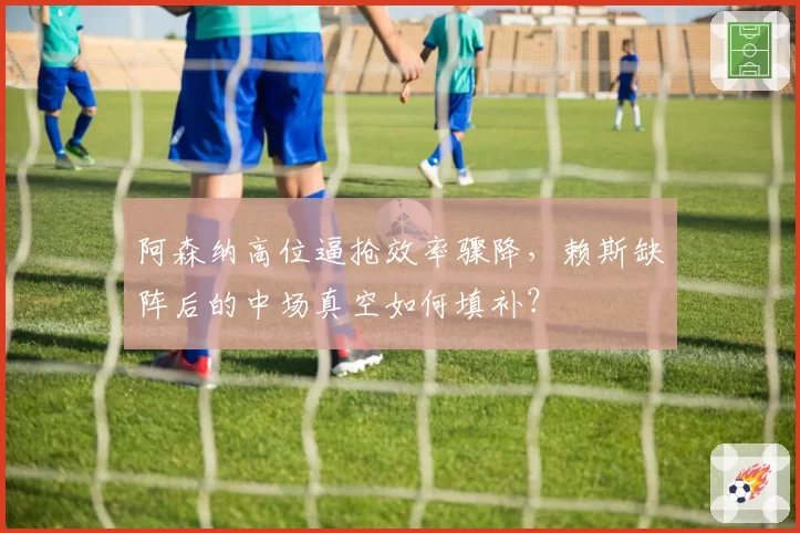 阿森纳高位逼抢效率骤降，赖斯缺阵后的中场真空如何填补？