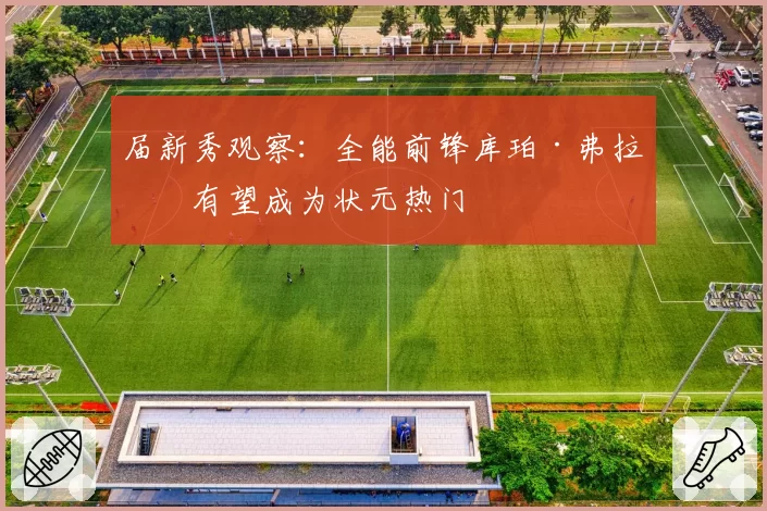 届新秀观察:全能前锋库珀·弗拉格有望成为状元热门