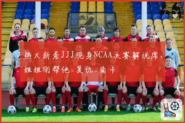 热火新秀JJJ现身NCAA决赛解说席,姐姐刚帮他_复仇_南卡